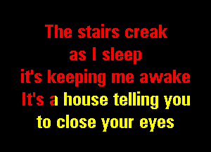 The stairs creak
as I sleep

it's keeping me awake
It's a house telling you
to close your eyes