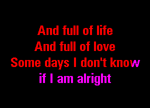 And full of life
And full of love

Some days I don't know
if I am alright