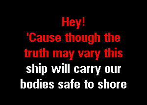 Hey!
'Cause though the

truth may vary this
ship will carry our
bodies safe to shore