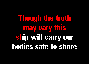 Though the truth
may vary this

ship will carry our
bodies safe to shore