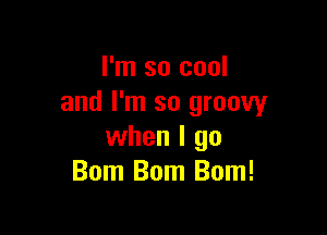 I'm so cool
and I'm so groovy

when I go
Bom Bom Bom!