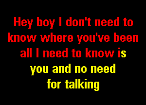 Hey boy I don't need to
know where you've been
all I need to know is
you and no need
for talking