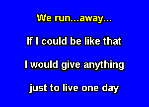 We run...away...
If I could be like that

I would give anything

just to live one day