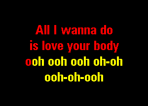 All I wanna do
is love your body

ooh ooh ooh oh-oh
ooh-oh-ooh