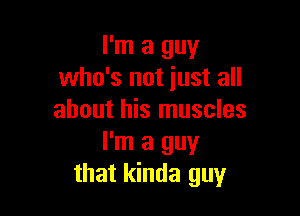 I'm a guy
who's not just all

about his muscles
I'm a guy
that kinda guy