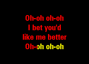 Oh-oh oh-oh
I bet you'd

like me better
Oh-oh oh-oh