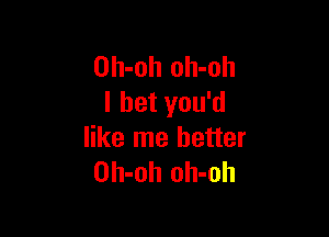Oh-oh oh-oh
I bet you'd

like me better
Oh-oh oh-oh