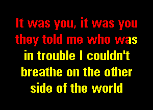 It was you, it was you
they told me who was
in trouble I couldn't
hreathe on the other
side of the world