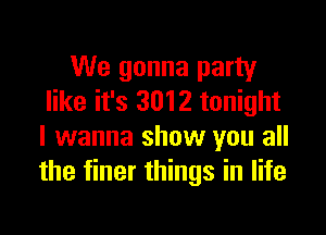 We gonna party
like it's 3012 tonight

I wanna show you all
the finer things in life