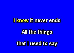 I know it never ends

All the things

that I used to say