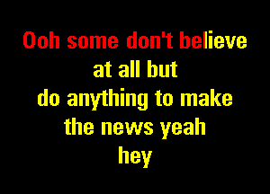 00h some don't believe
at all but

do anything to make
the news yeah
hey
