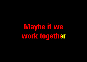 Maybe if we

work together
