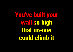 You've built your
wall so high

that no-one
could climb it