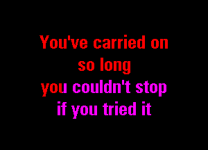 You've carried on
solong

you couldn't stop
if you tried it
