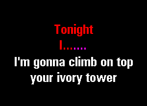 I'm gonna climb on tap
your ivory tower