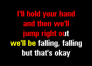 I'll hold your hand
and then we'll

jump right out
we'll be falling. falling
but that's okay