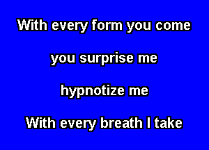 With every form you come

you surprise me

hypnotize me

With every breath I take