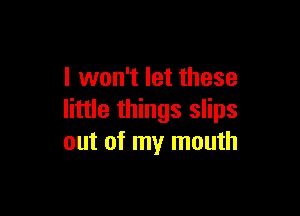 I won't let these

little things slips
out of my mouth