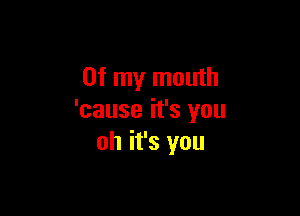 Of my mouth

'cause it's you
oh it's you