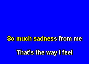 So much sadness from me

That's the way I feel