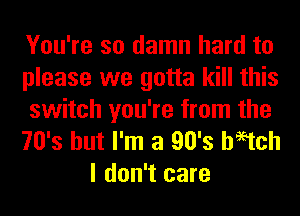 You're so damn hard to
please we gotta kill this

switch you're from the
70's but I'm a 90's haetch
I don't care