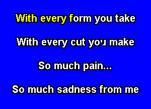 With every form you take

With every cut you make
So much pain...

So much sadness from me