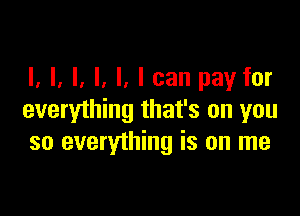 I, l, l, l, I, I can pay for

everything that's on you
so everything is on me