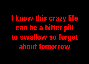 I know this crazy life
can be a bitter pill

to swallow so forget
about tomorrow