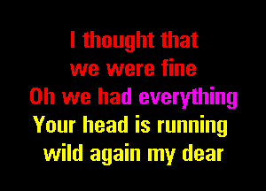 I thought that

we were fine
on we had everything
Your head is running

wild again my dear I