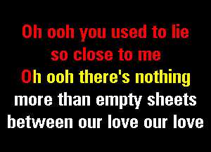 0h ooh you used to lie
so close to me
Oh ooh there's nothing
more than empty sheets
between our love our love