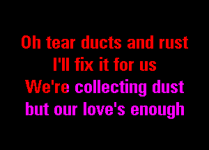 0h tear ducts and rust
I'll fix it for us

We're collecting dust
but our Iove's enough