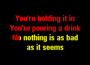 You're holding it in
You're pouring a drink

No nothing is as bad
as it seems