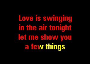 Love is swinging
in the air tonight

let me show you
a few things