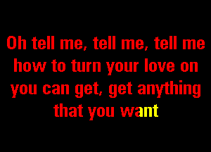 0h tell me, tell me, tell me
how to turn your love on
you can get, get anything
that you want