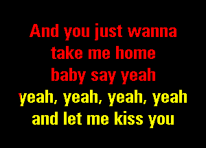 And you iust wanna
take me home
baby say yeah

yeah,yeah,yeah,yeah
and let me kiss you