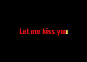 Let me kiss you