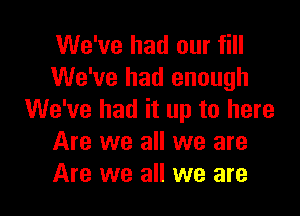 We've had our fill
We've had enough

We've had it up to here
Are we all we are
Are we all we are