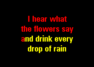 I hear what
the flowers say

and drink every
drop of rain