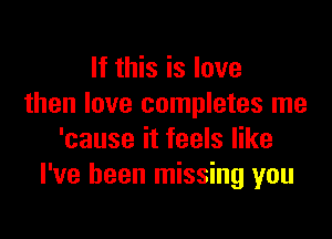 If this is love
then love completes me

'cause it feels like
I've been missing you