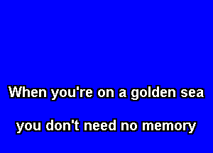 When you're on a golden sea

you don't need no memory