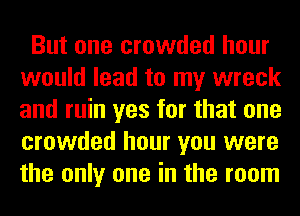 But one crowded hour
would lead to my wreck
and ruin yes for that one
crowded hour you were
the only one in the room