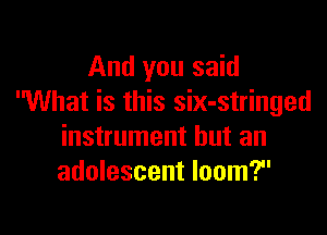 And you said
What is this six-stringed

instrument but an
adolescent loom?