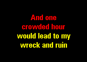 And one
crowded hour

would lead to my
wreck and ruin