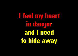 I feel my heart
in danger

and I need
to hide away