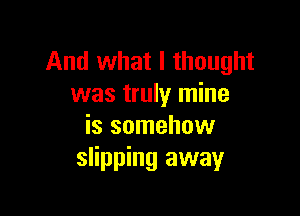 And what I thought
was truly mine

is somehow
slipping away