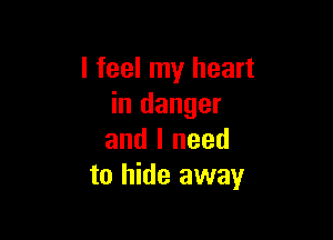 I feel my heart
in danger

and I need
to hide away