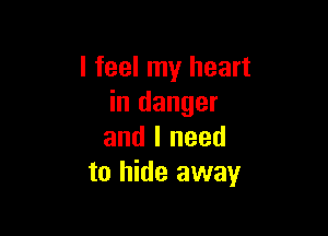 I feel my heart
in danger

and I need
to hide away