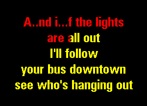 A..nd i...f the lights
are all out

I'll follow
your bus downtown
see who's hanging out
