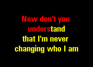 Now don't you
understand

that I'm never
changing who I am