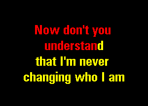 Now don't you
understand

that I'm never
changing who I am